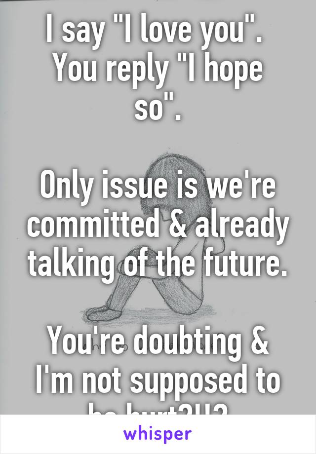 I say "I love you". 
You reply "I hope so".

Only issue is we're committed & already talking of the future.

You're doubting & I'm not supposed to be hurt?!!?