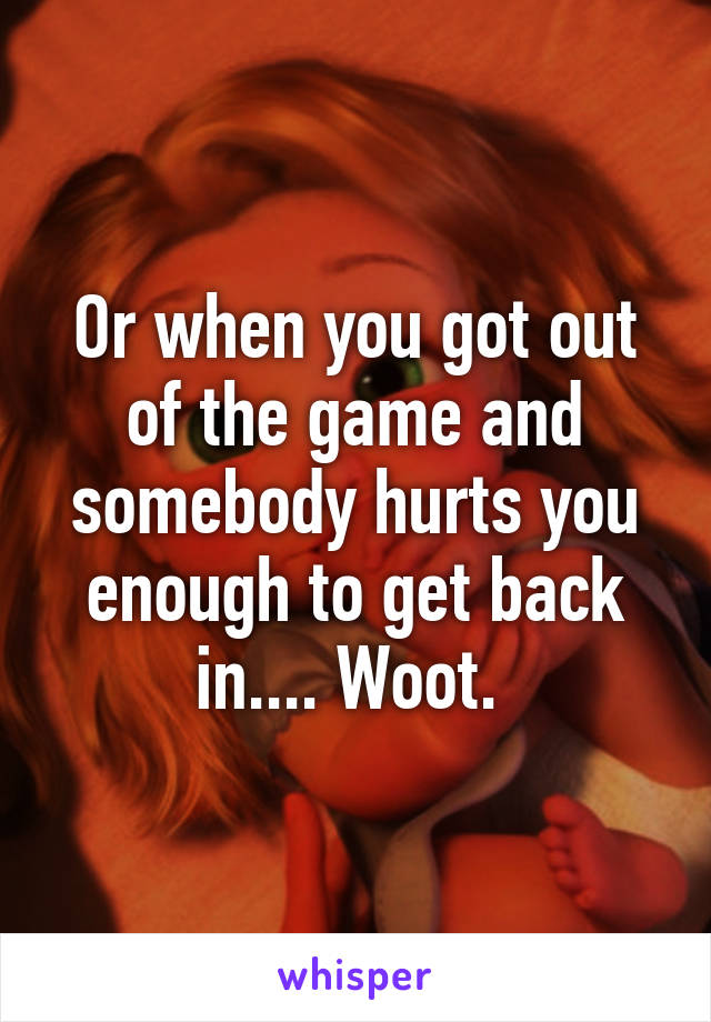 Or when you got out of the game and somebody hurts you enough to get back in.... Woot. 