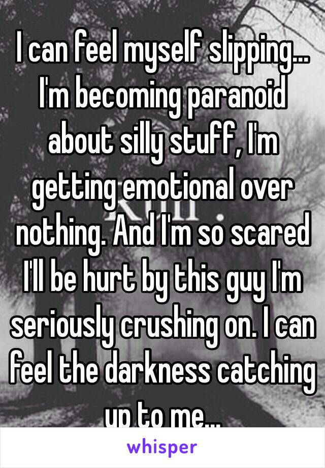 I can feel myself slipping... I'm becoming paranoid about silly stuff, I'm getting emotional over nothing. And I'm so scared I'll be hurt by this guy I'm seriously crushing on. I can feel the darkness catching up to me...