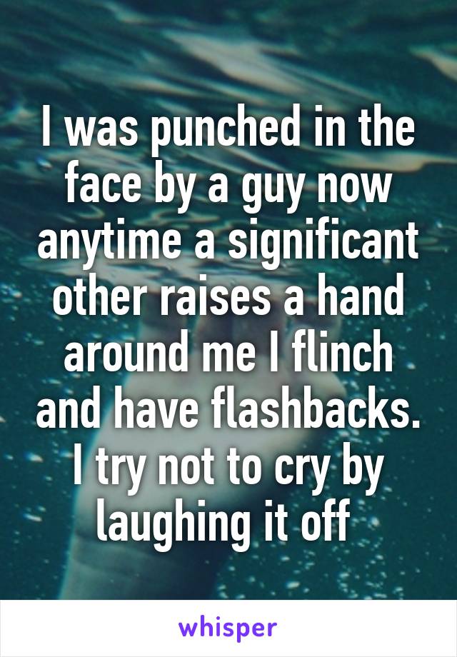 I was punched in the face by a guy now anytime a significant other raises a hand around me I flinch and have flashbacks. I try not to cry by laughing it off 