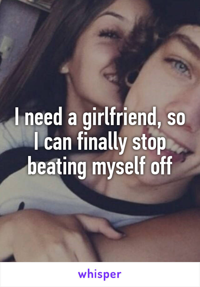 I need a girlfriend, so I can finally stop beating myself off