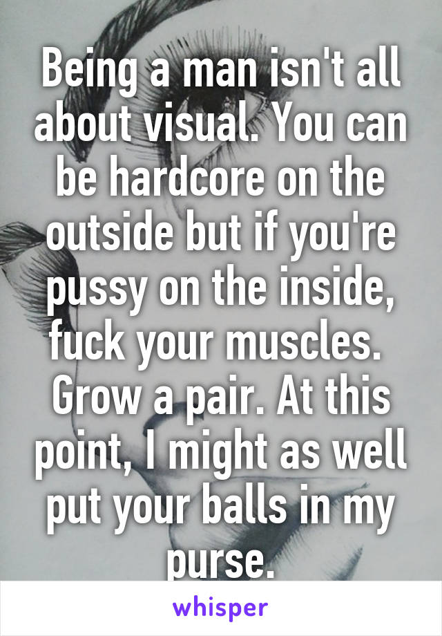 Being a man isn't all about visual. You can be hardcore on the outside but if you're pussy on the inside, fuck your muscles.  Grow a pair. At this point, I might as well put your balls in my purse.