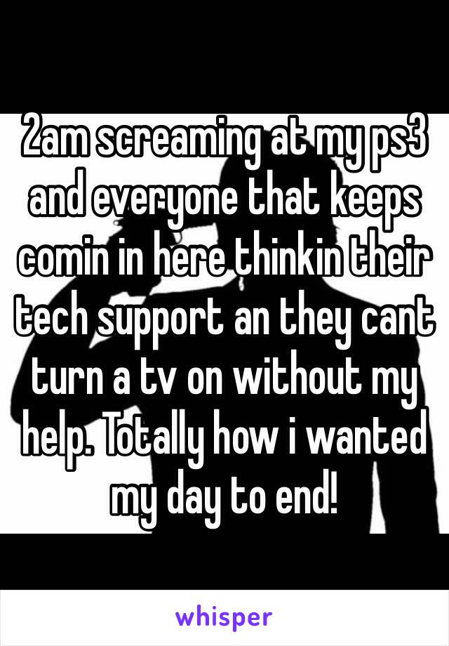 2am screaming at my ps3 and everyone that keeps comin in here thinkin their tech support an they cant turn a tv on without my help. Totally how i wanted my day to end! 