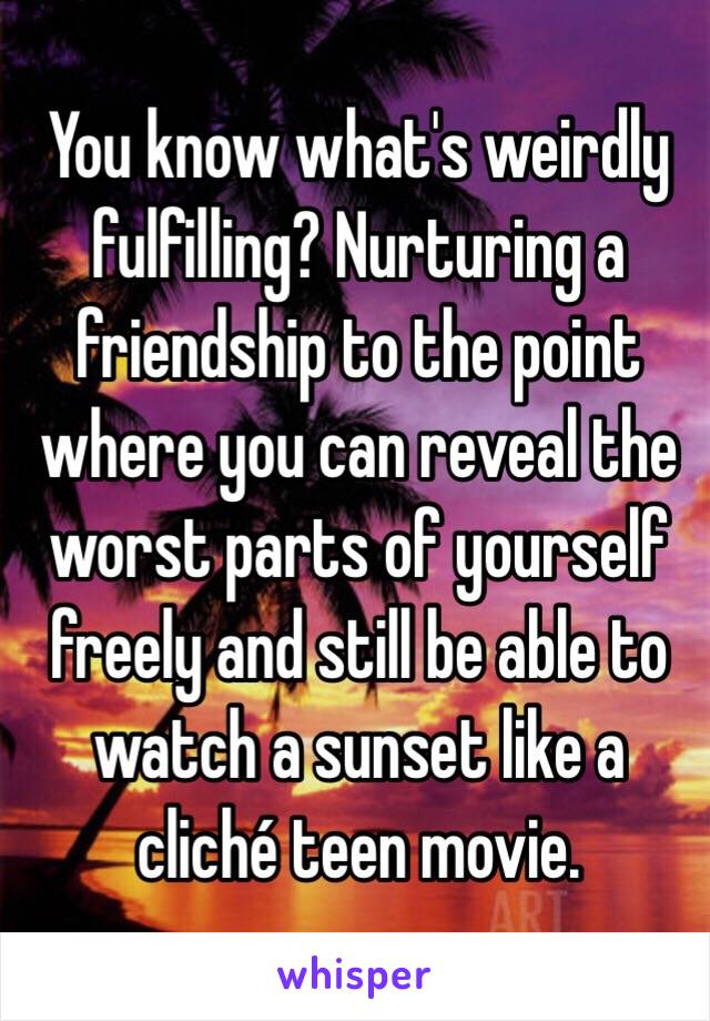 You know what's weirdly fulfilling? Nurturing a friendship to the point where you can reveal the worst parts of yourself freely and still be able to watch a sunset like a cliché teen movie.