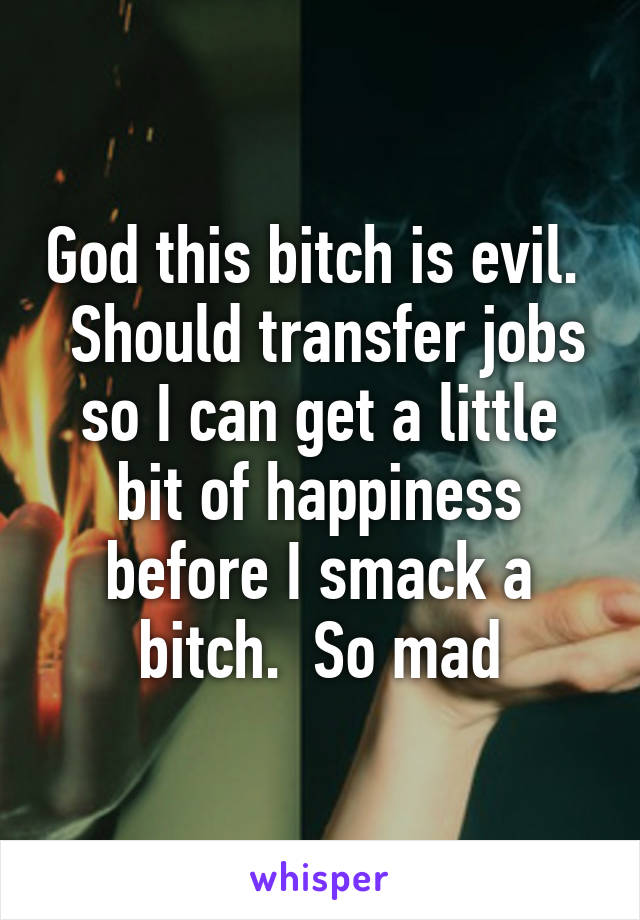 God this bitch is evil.   Should transfer jobs so I can get a little bit of happiness before I smack a bitch.  So mad