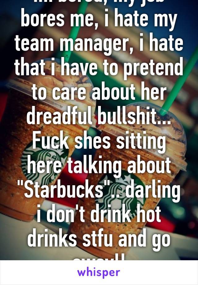 Im bored, my job bores me, i hate my team manager, i hate that i have to pretend to care about her dreadful bullshit... Fuck shes sitting here talking about "Starbucks".. darling i don't drink hot drinks stfu and go away!! #CareerChange 