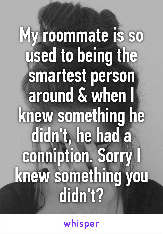 My roommate is so used to being the smartest person around & when I knew something he didn't, he had a conniption. Sorry I knew something you didn't?