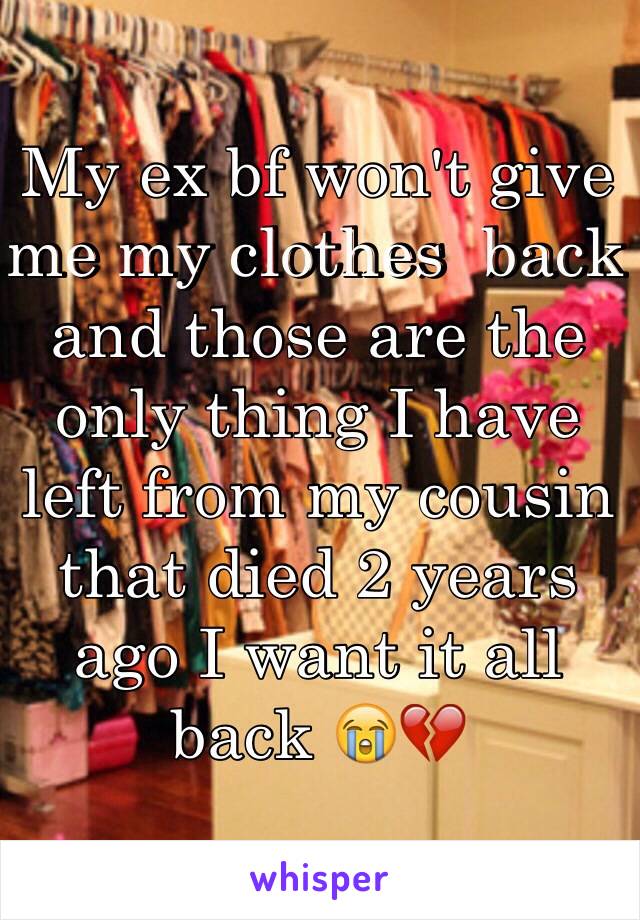 My ex bf won't give me my clothes  back and those are the only thing I have left from my cousin that died 2 years ago I want it all back 😭💔