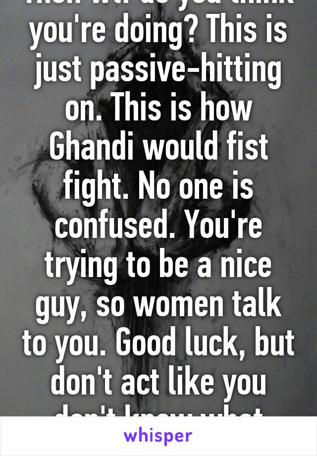 Then wtf do you think you're doing? This is just passive-hitting on. This is how Ghandi would fist fight. No one is confused. You're trying to be a nice guy, so women talk to you. Good luck, but don't act like you don't know what you're doin