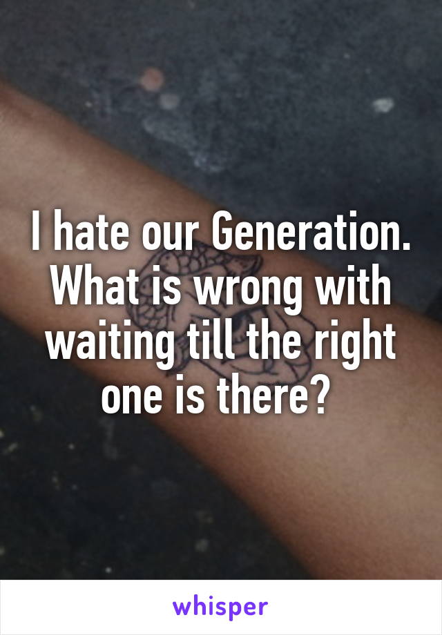 I hate our Generation. What is wrong with waiting till the right one is there? 