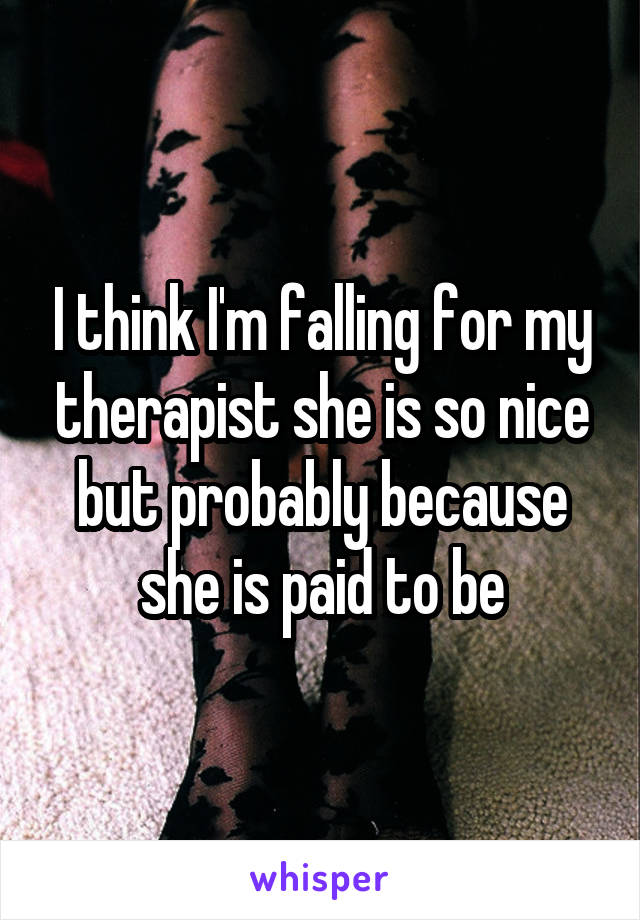 I think I'm falling for my therapist she is so nice but probably because she is paid to be