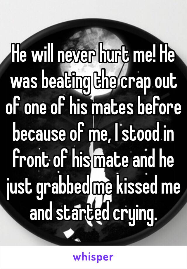 He will never hurt me! He was beating the crap out of one of his mates before because of me, I stood in front of his mate and he just grabbed me kissed me and started crying. 