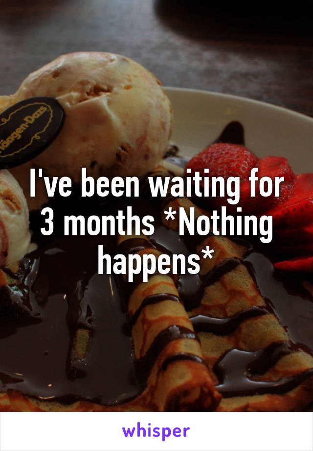 I've been waiting for 3 months *Nothing happens*