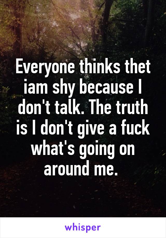 Everyone thinks thet iam shy because I don't talk. The truth is I don't give a fuck what's going on around me. 