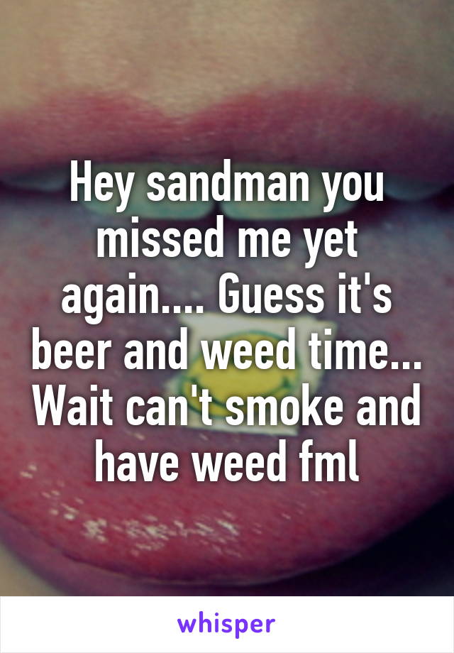 Hey sandman you missed me yet again.... Guess it's beer and weed time... Wait can't smoke and have weed fml