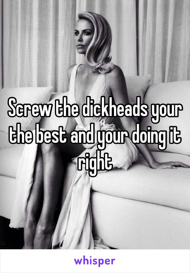 Screw the dickheads your the best and your doing it right