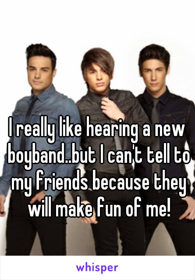 I really like hearing a new boyband..but I can't tell to my friends because they will make fun of me!