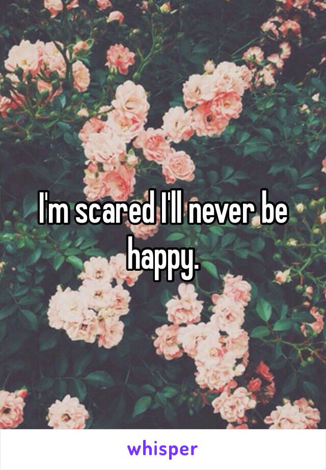 I'm scared I'll never be happy.