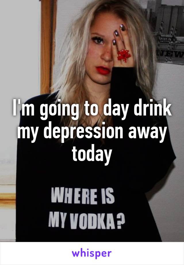 I'm going to day drink my depression away today