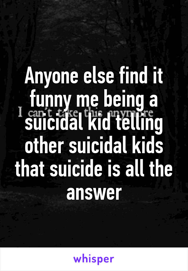 Anyone else find it funny me being a suicidal kid telling other suicidal kids that suicide is all the answer