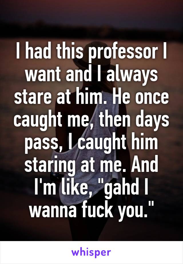 I had this professor I want and I always stare at him. He once caught me, then days pass, I caught him staring at me. And I'm like, "gahd I wanna fuck you."