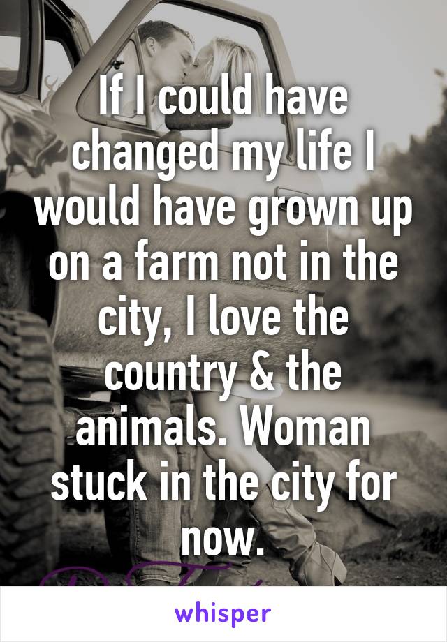 If I could have changed my life I would have grown up on a farm not in the city, I love the country & the animals. Woman stuck in the city for now.