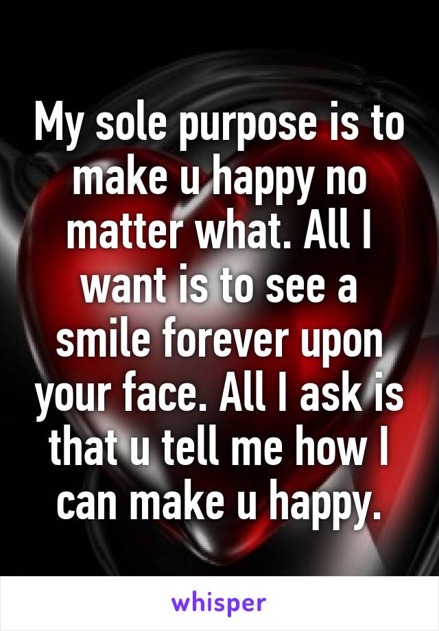 My sole purpose is to make u happy no matter what. All I want is to see a smile forever upon your face. All I ask is that u tell me how I can make u happy.