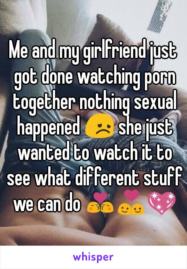 Me and my girlfriend just got done watching porn together nothing sexual happened 😞 she just wanted to watch it to see what different stuff we can do 💏💑💖