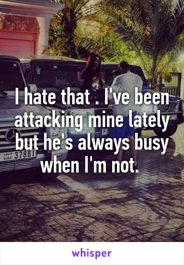 I hate that . I've been attacking mine lately but he's always busy when I'm not. 