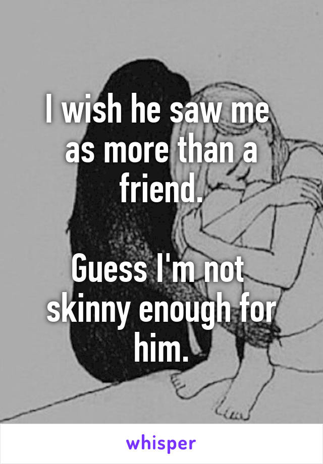 I wish he saw me 
as more than a friend.

Guess I'm not 
skinny enough for him.