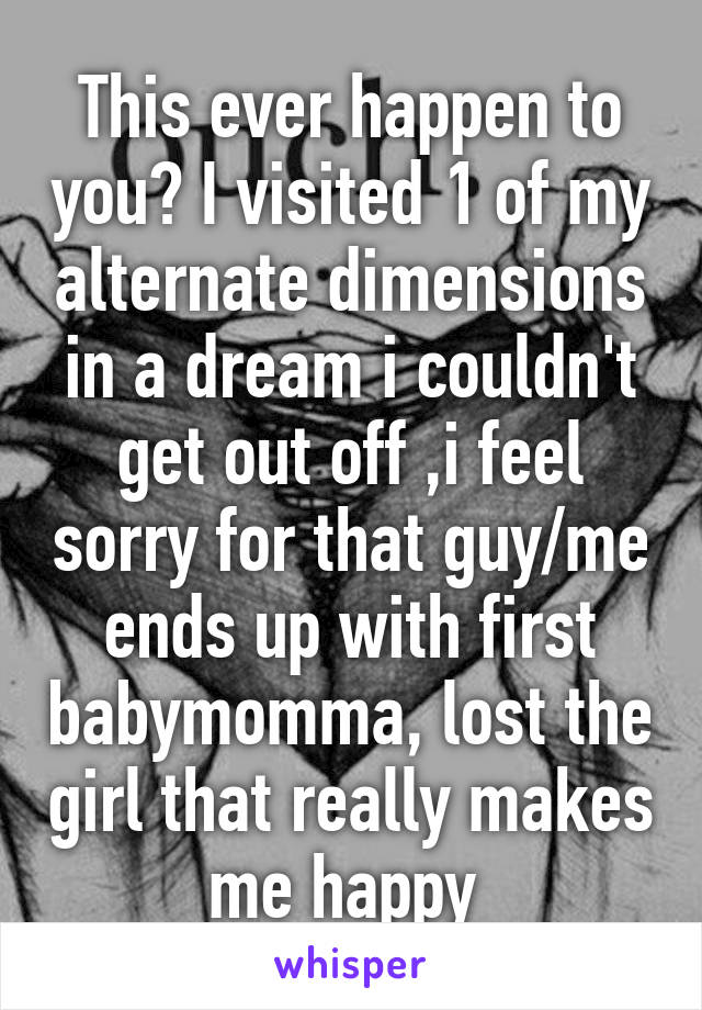 This ever happen to you? I visited 1 of my alternate dimensions in a dream i couldn't get out off ,i feel sorry for that guy/me ends up with first babymomma, lost the girl that really makes me happy 