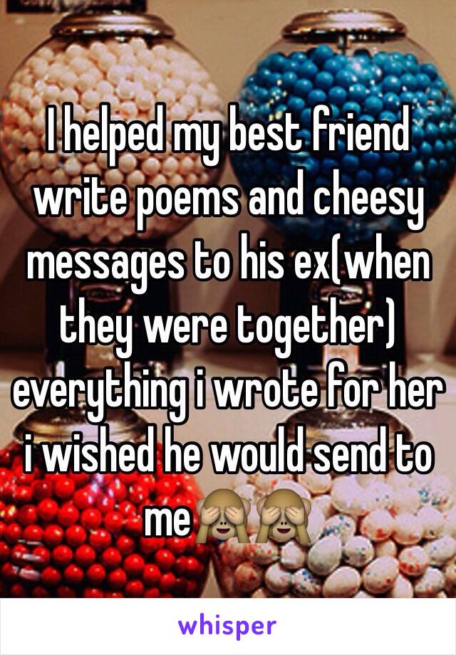 I helped my best friend write poems and cheesy messages to his ex(when they were together) everything i wrote for her i wished he would send to me🙈🙈