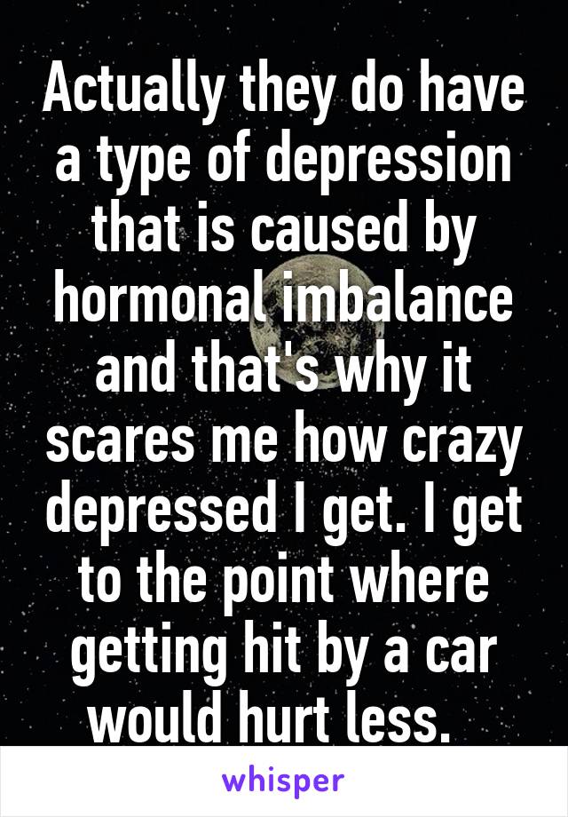 Actually they do have a type of depression that is caused by hormonal imbalance and that's why it scares me how crazy depressed I get. I get to the point where getting hit by a car would hurt less.  