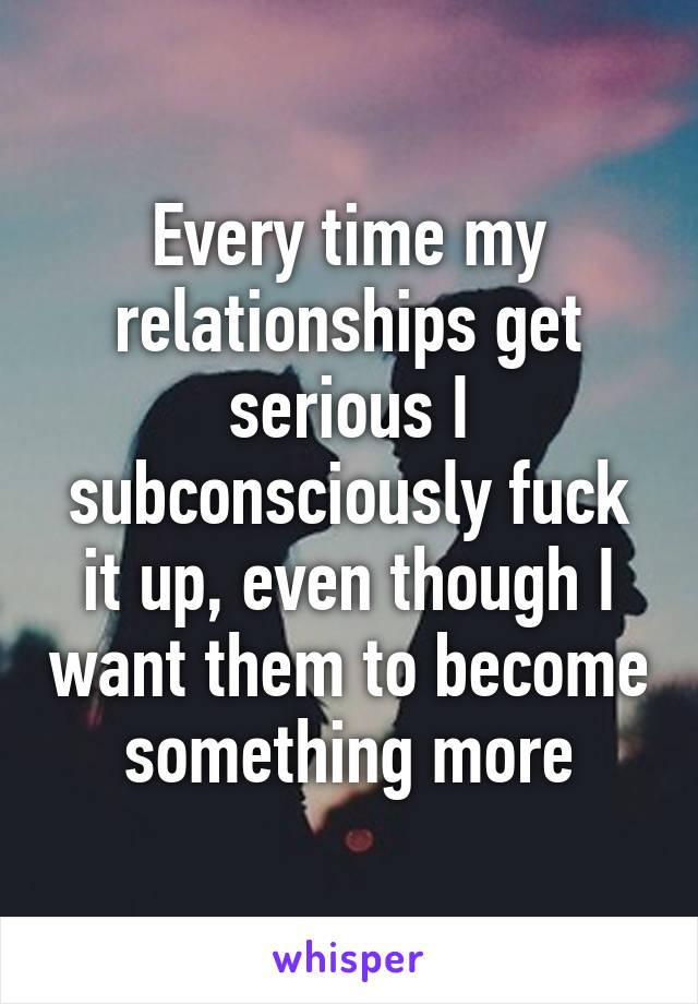 Every time my relationships get serious I subconsciously fuck it up, even though I want them to become something more