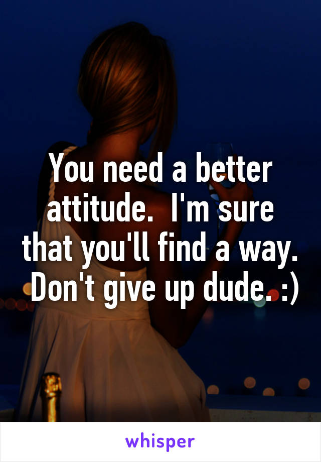 You need a better attitude.  I'm sure that you'll find a way.  Don't give up dude. :)