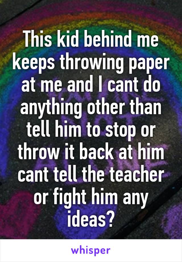 This kid behind me keeps throwing paper at me and I cant do anything other than tell him to stop or throw it back at him cant tell the teacher or fight him any ideas?