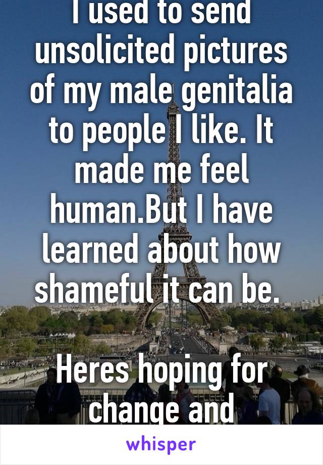 I used to send unsolicited pictures of my male genitalia to people I like. It made me feel human.But I have learned about how shameful it can be. 

Heres hoping for change and forgivness.