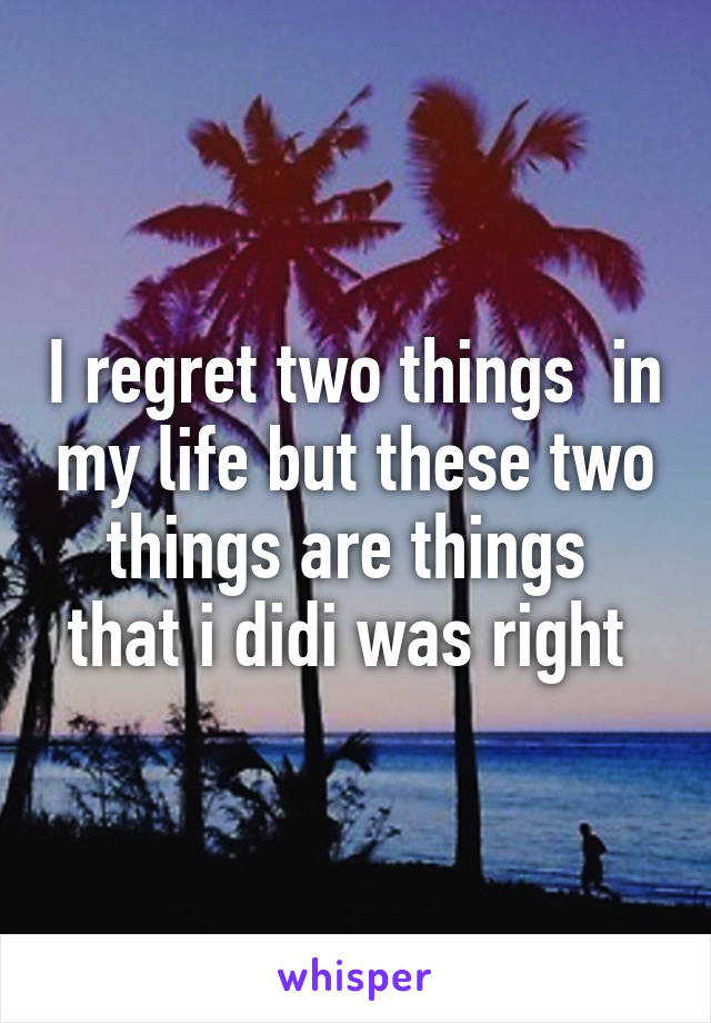 I regret two things  in my life but these two things are things  that i didi was right 