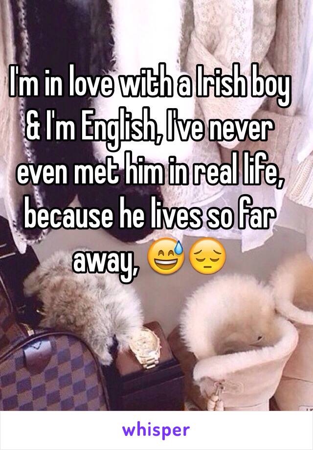 I'm in love with a Irish boy & I'm English, I've never even met him in real life, because he lives so far away, 😅😔