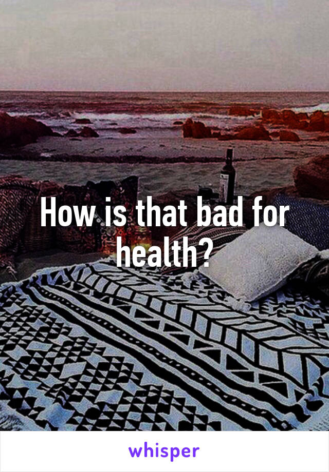 How is that bad for health?