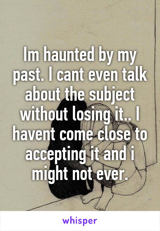 Im haunted by my past. I cant even talk about the subject without losing it.. I havent come close to accepting it and i might not ever.