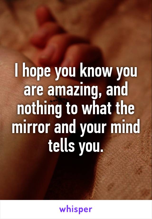 I hope you know you are amazing, and nothing to what the mirror and your mind tells you.