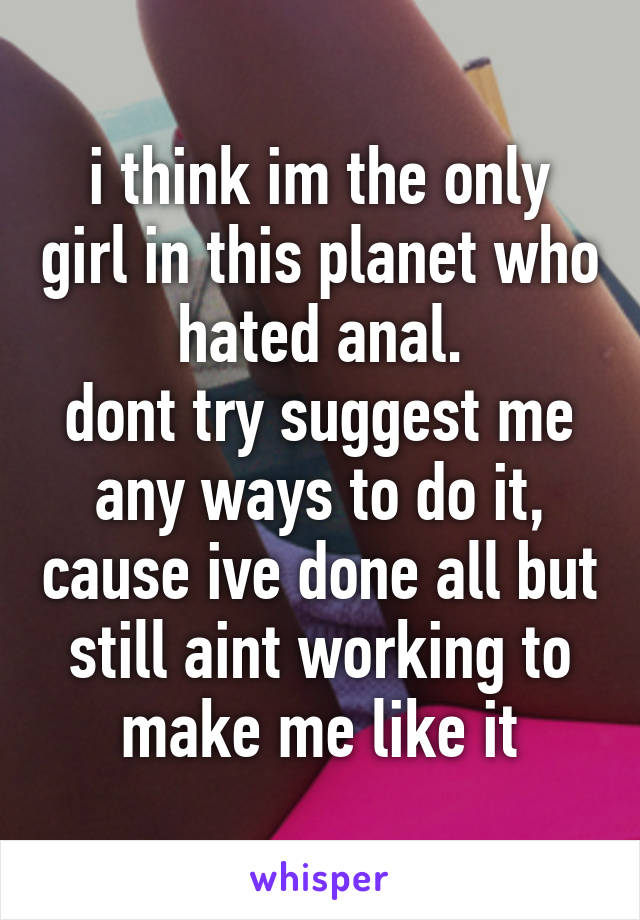 i think im the only girl in this planet who hated anal.
dont try suggest me any ways to do it, cause ive done all but still aint working to make me like it