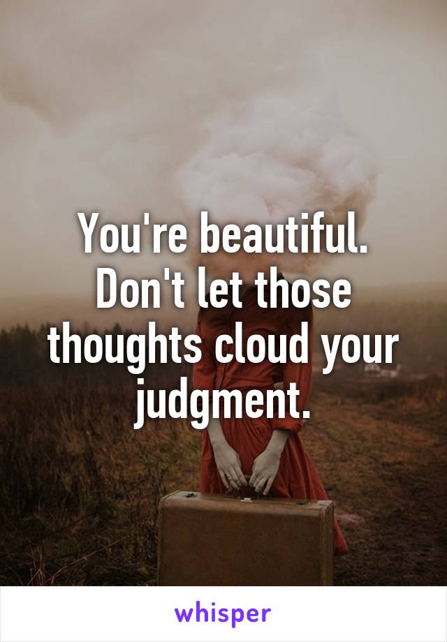 You're beautiful. Don't let those thoughts cloud your judgment.