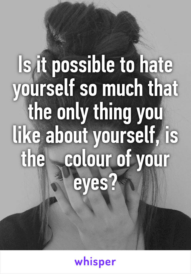 Is it possible to hate yourself so much that the only thing you like about yourself, is the    colour of your eyes?
