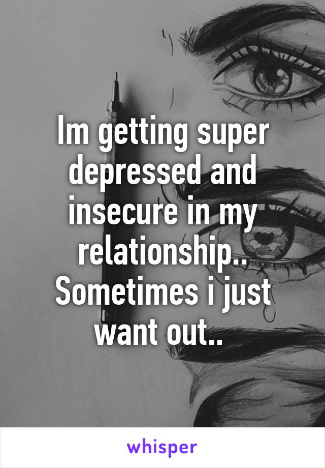 Im getting super depressed and insecure in my relationship.. Sometimes i just want out.. 