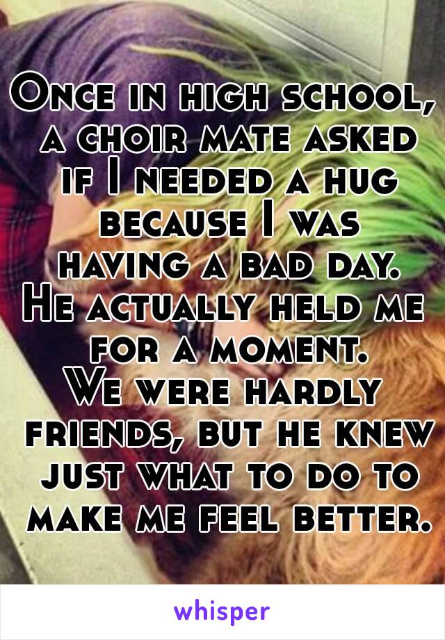 Once in high school, a choir mate asked if I needed a hug because I was having a bad day.
He actually held me for a moment.
We were hardly friends, but he knew just what to do to make me feel better.