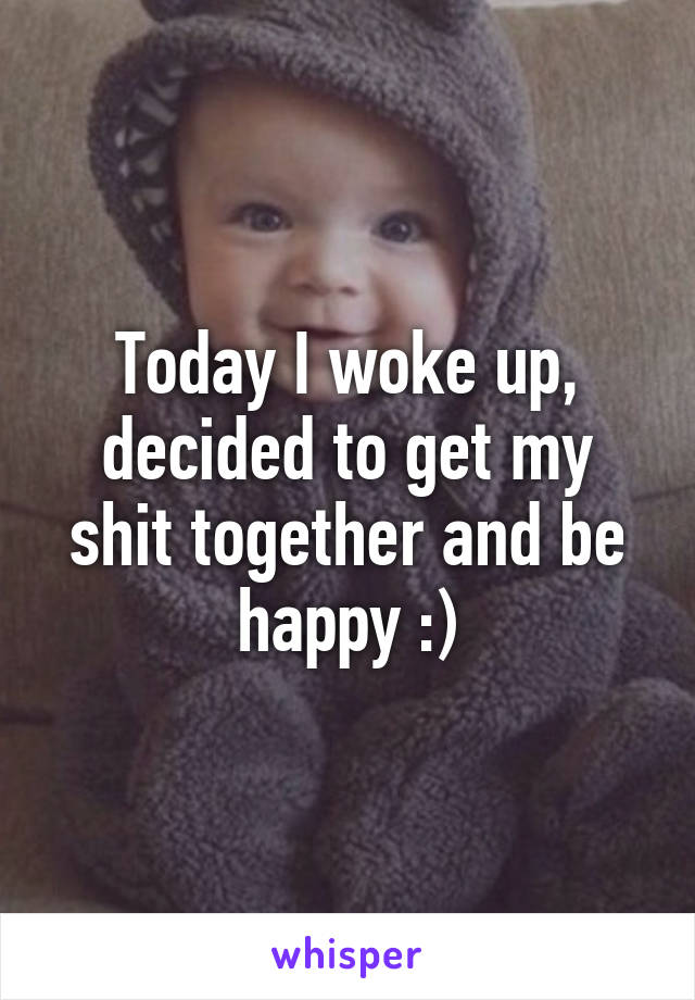 Today I woke up, decided to get my shit together and be happy :)