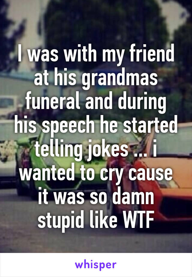 I was with my friend at his grandmas funeral and during his speech he started telling jokes ... i wanted to cry cause it was so damn stupid like WTF