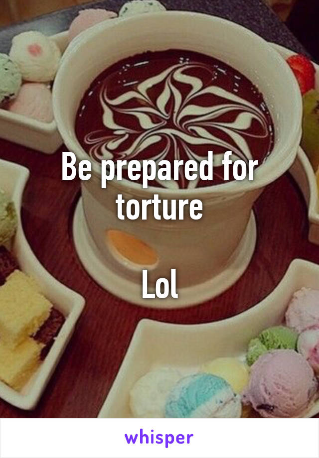 Be prepared for torture

Lol